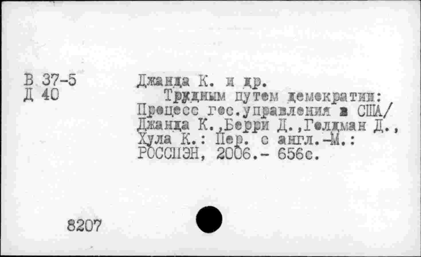 ﻿В 37-5
Д 40
Джа еда К. л др.
Трудным путем демократии: Процесс гос.управления а США./ Джанда К..Берри Д.»Голдман Д., Хула К.: Пер. с англ. 41.: РОССИЭН, 2006.- 656с.
8207